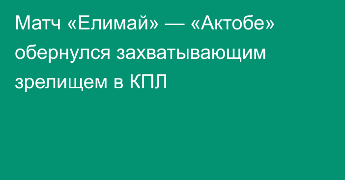 Матч «Елимай» — «Актобе» обернулся захватывающим зрелищем в КПЛ