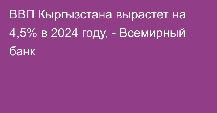 ВВП Кыргызстана вырастет на 4,5% в 2024 году, - Всемирный банк