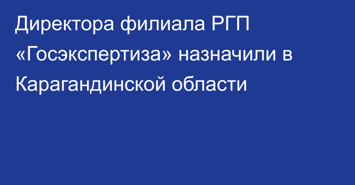 Директора филиала РГП «Госэкспертиза» назначили в Карагандинской области