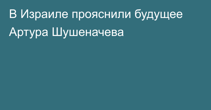 В Израиле прояснили будущее Артура Шушеначева