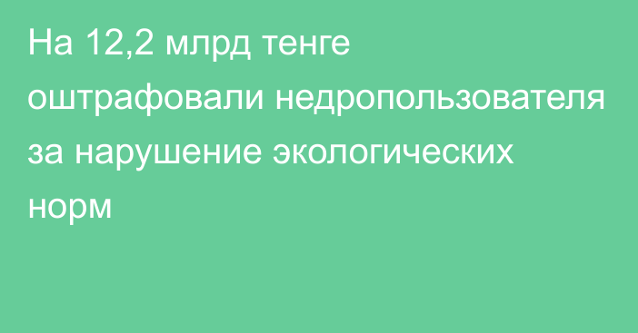 На 12,2 млрд тенге оштрафовали недропользователя за нарушение экологических норм