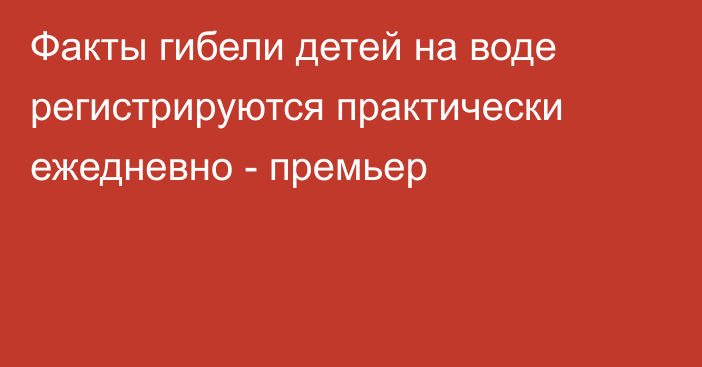 Факты гибели детей на воде регистрируются практически ежедневно -  премьер