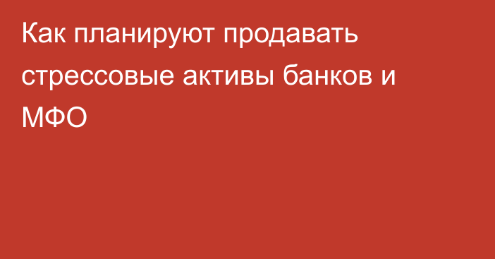 Как планируют продавать стрессовые активы банков и МФО