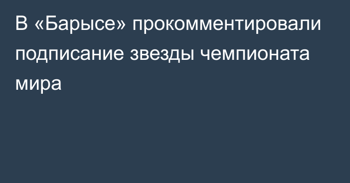 В «Барысе» прокомментировали подписание звезды чемпионата мира