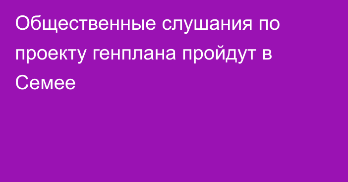 Общественные слушания по проекту генплана пройдут в Семее