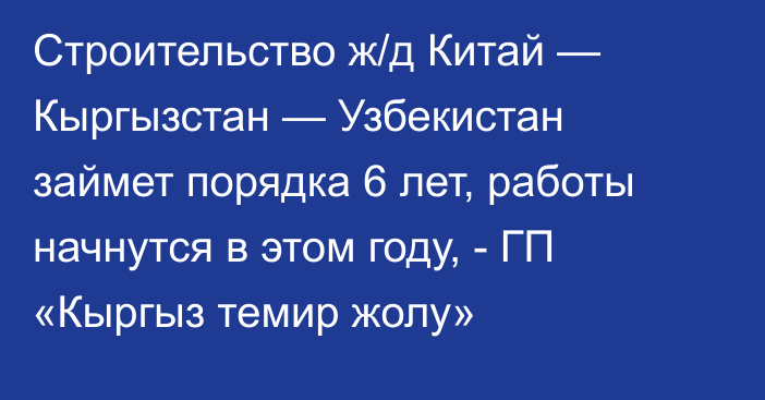 Строительство ж/д Китай — Кыргызстан — Узбекистан займет порядка 6 лет, работы начнутся в этом году, - ГП «Кыргыз темир жолу»