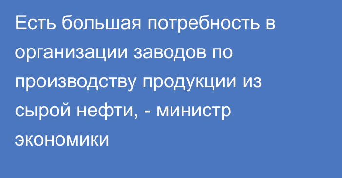 Есть большая потребность в организации заводов по производству продукции из сырой нефти, - министр экономики