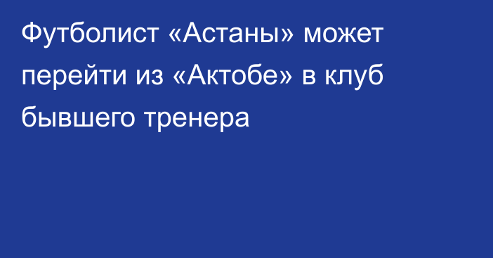 Футболист «Астаны» может перейти из «Актобе» в клуб бывшего тренера