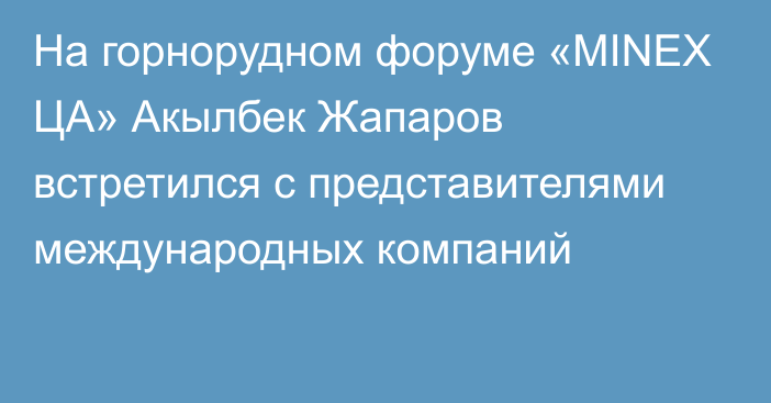 На горнорудном форуме «MINEX ЦА»  Акылбек Жапаров  встретился с представителями международных компаний