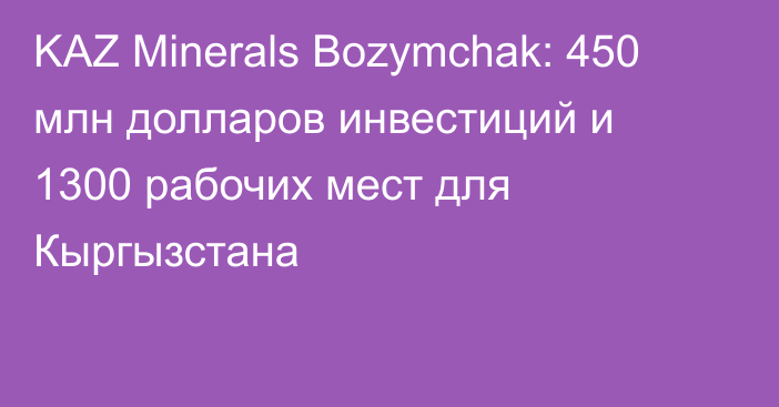 KAZ Minerals Bozymchak: 450 млн долларов инвестиций и 1300 рабочих мест для Кыргызстана