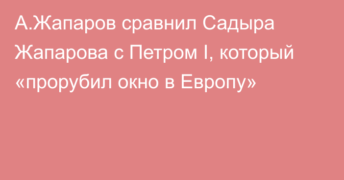 А.Жапаров сравнил Садыра Жапарова с Петром I, который «прорубил окно в Европу»