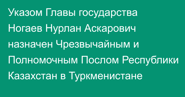 Указом Главы государства Ногаев Нурлан Аскарович назначен Чрезвычайным и Полномочным Послом Республики Казахстан в Туркменистане