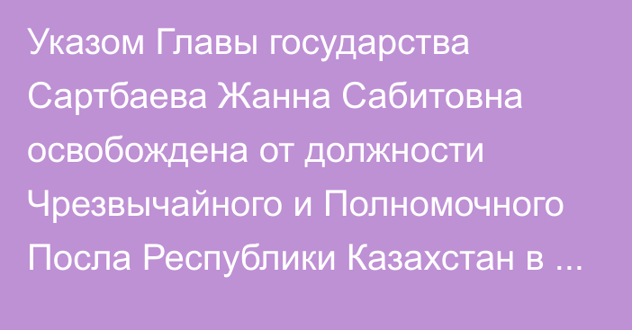 Указом Главы государства Сартбаева Жанна Сабитовна освобождена от должности Чрезвычайного и Полномочного Посла Республики Казахстан в Финляндской Республике