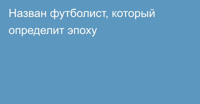 Назван футболист, который определит эпоху