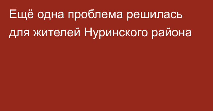 Ещё одна проблема решилась для жителей Нуринского района