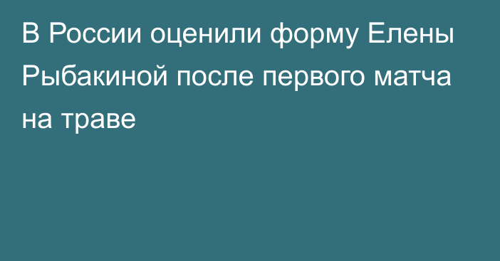 В России оценили форму Елены Рыбакиной после первого матча на траве