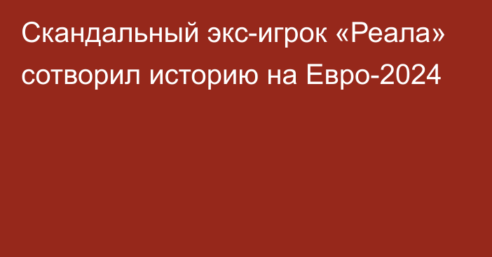 Скандальный экс-игрок «Реала» сотворил историю на Евро-2024