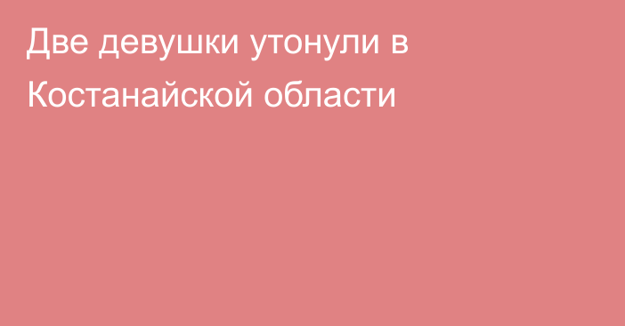 Две девушки утонули в Костанайской области