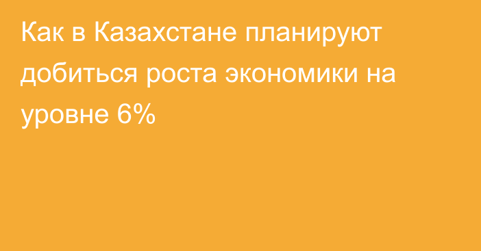 Как в Казахстане планируют добиться роста экономики на уровне 6%