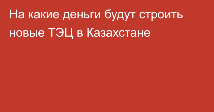 На какие деньги будут строить новые ТЭЦ в Казахстане