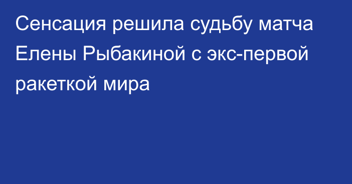 Сенсация решила судьбу матча Елены Рыбакиной с экс-первой ракеткой мира