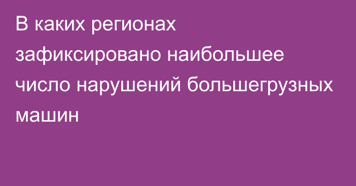 В каких регионах зафиксировано наибольшее число нарушений большегрузных машин