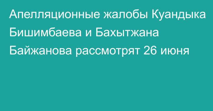 Апелляционные жалобы Куандыка Бишимбаева и Бахытжана Байжанова 
рассмотрят 26 июня