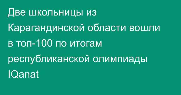 Две школьницы из Карагандинской области вошли в топ-100 по итогам республиканской олимпиады IQanat