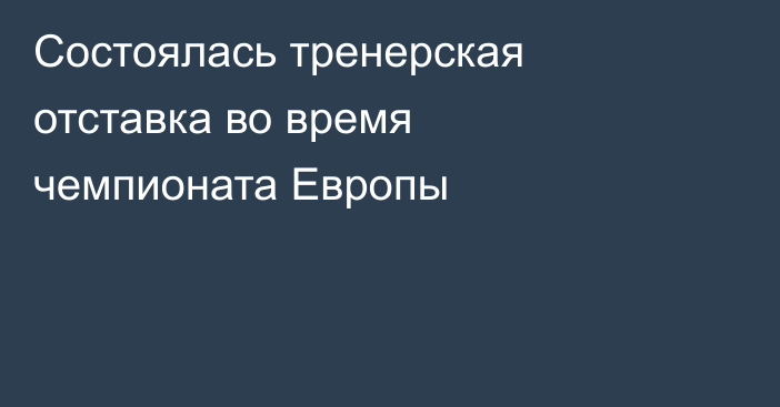 Состоялась тренерская отставка во время чемпионата Европы