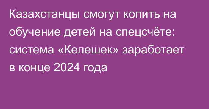 Казахстанцы смогут копить на обучение детей на спецсчёте: система «Келешек» заработает в конце 2024 года