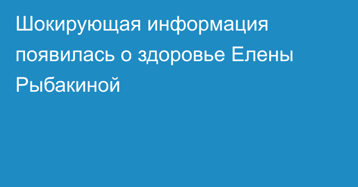 Шокирующая информация появилась о здоровье Елены Рыбакиной