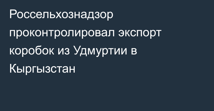 Россельхознадзор проконтролировал экспорт коробок из Удмуртии в Кыргызстан