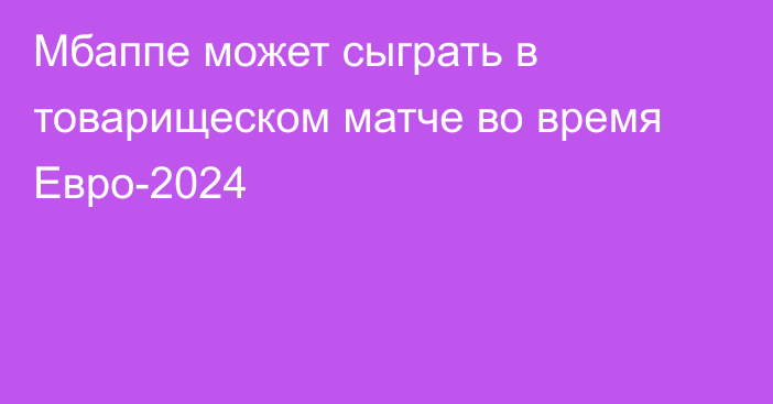 Мбаппе может сыграть в товарищеском матче во время Евро-2024