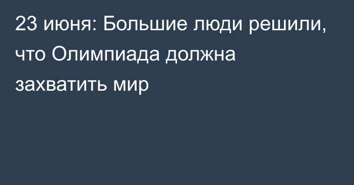 23 июня: Большие люди решили, что Олимпиада должна захватить мир