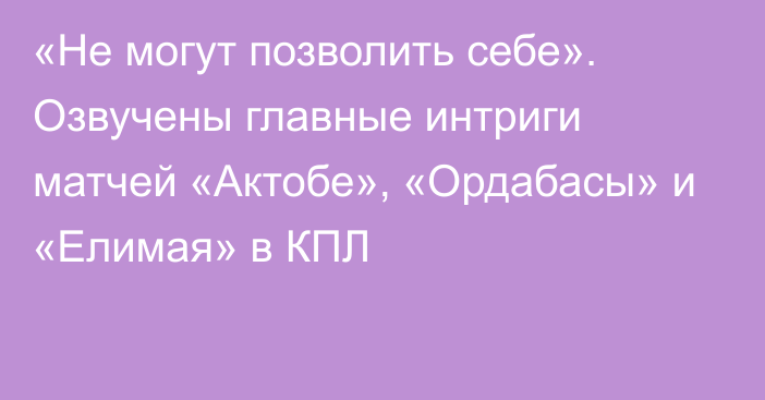 «Не могут позволить себе». Озвучены главные интриги матчей «Актобе», «Ордабасы» и «Елимая» в КПЛ