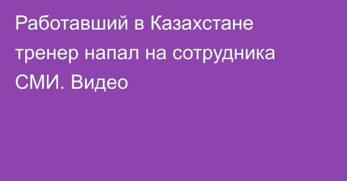 Работавший в Казахстане тренер напал на сотрудника СМИ. Видео