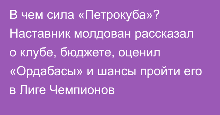 В чем сила «Петрокуба»? Наставник молдован рассказал о клубе, бюджете, оценил «Ордабасы» и шансы пройти его в Лиге Чемпионов