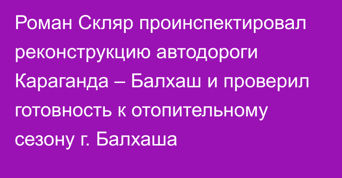 Роман Скляр проинспектировал реконструкцию автодороги Караганда – Балхаш и проверил готовность к отопительному сезону г. Балхаша