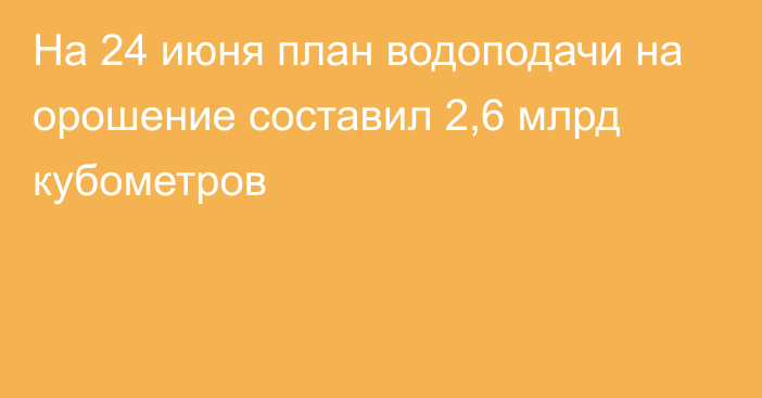 На 24 июня план водоподачи на орошение составил 2,6 млрд кубометров