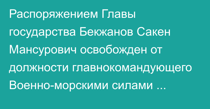 Распоряжением Главы государства Бекжанов Сакен Мансурович освобожден от должности главнокомандующего Военно-морскими силами Вооруженных Сил Республики Казахстан