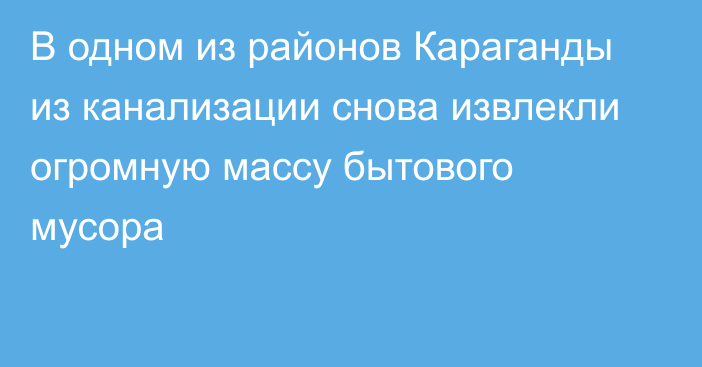 В одном из районов Караганды из канализации снова извлекли огромную массу бытового мусора