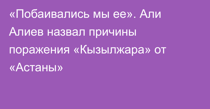 «Побаивались мы ее». Али Алиев назвал причины поражения «Кызылжара» от «Астаны»