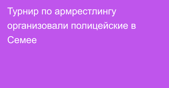 Турнир по армрестлингу организовали полицейские в Семее