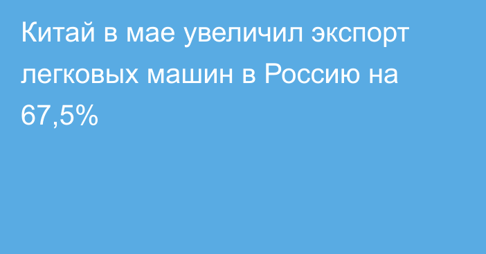 Китай в мае увеличил экспорт легковых машин в Россию на 67,5%