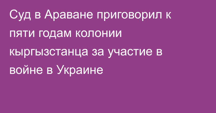 Суд в Араване приговорил к пяти годам колонии кыргызстанца за участие в войне в Украине