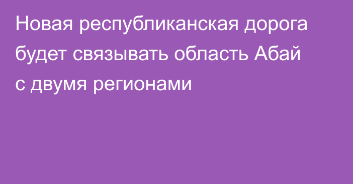 Новая республиканская дорога будет связывать область Абай с двумя регионами