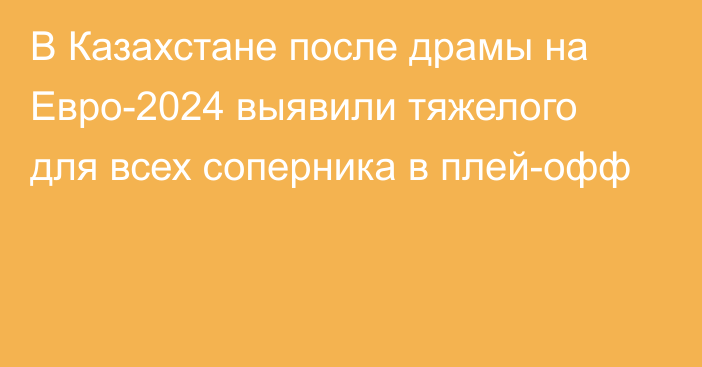 В Казахстане после драмы на Евро-2024 выявили тяжелого для всех соперника в плей-офф