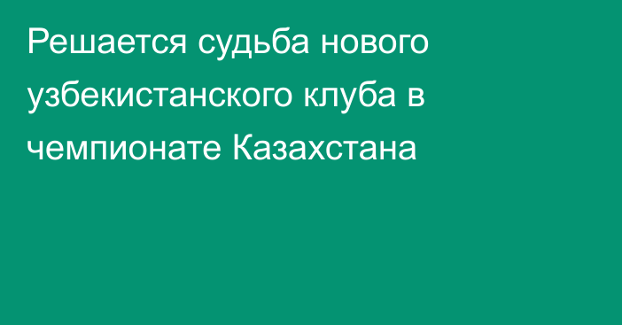 Решается судьба нового узбекистанского клуба в чемпионате Казахстана