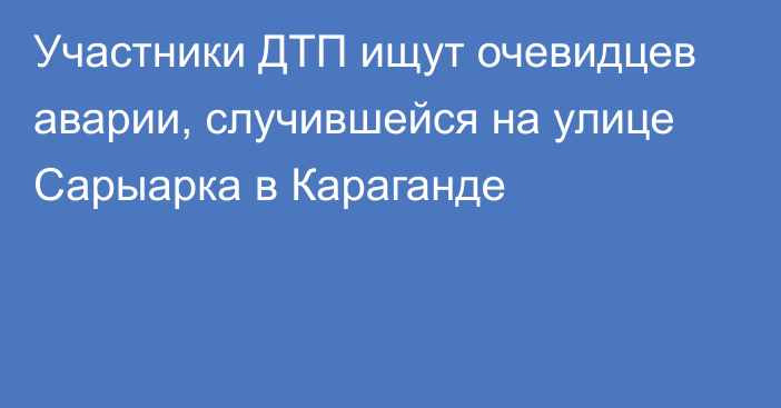 Участники ДТП ищут очевидцев аварии, случившейся на улице Сарыарка в Караганде