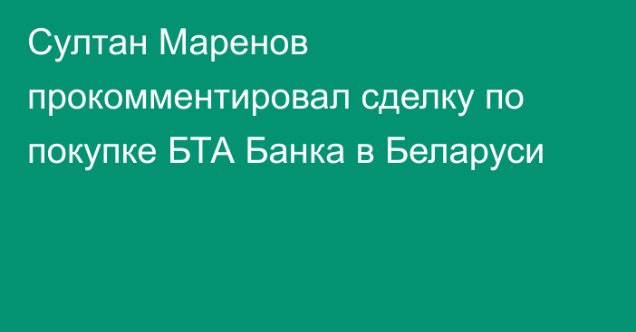 Султан Маренов прокомментировал сделку по покупке БТА Банка в Беларуси